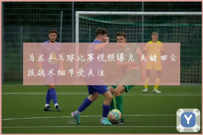 马龙乒乓球比赛视频曝光 关键回合技战术细节受关注