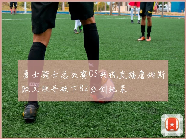 勇士骑士总决赛G5央视直播詹姆斯欧文联手砍下82分创纪录