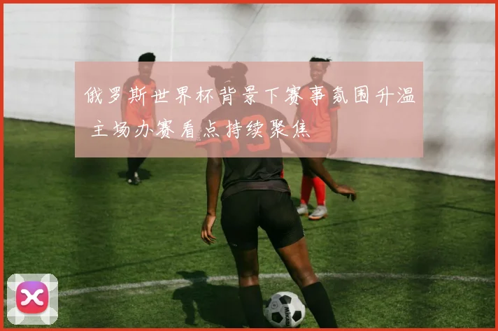 俄罗斯世界杯背景下赛事氛围升温 主场办赛看点持续聚焦