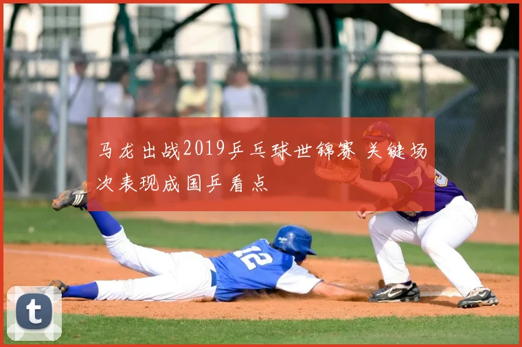 马龙出战2019乒乓球世锦赛 关键场次表现成国乒看点