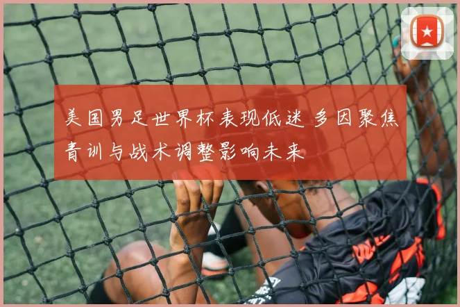 美国男足世界杯表现低迷 多因聚焦青训与战术调整影响未来