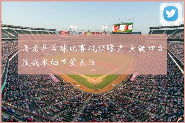 马龙乒乓球比赛视频曝光 关键回合技战术细节受关注