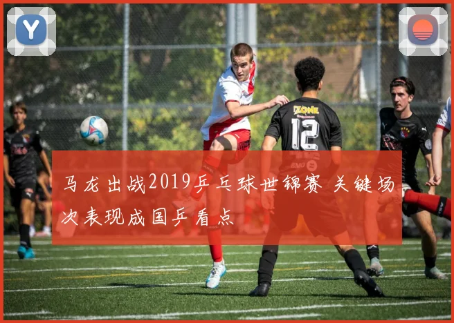 马龙出战2019乒乓球世锦赛 关键场次表现成国乒看点