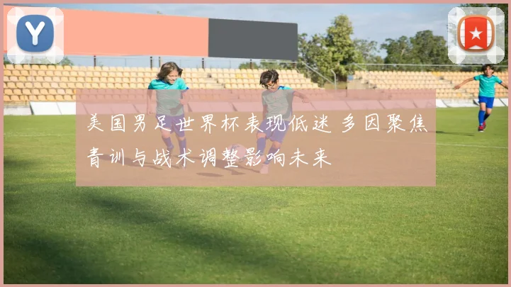 美国男足世界杯表现低迷 多因聚焦青训与战术调整影响未来