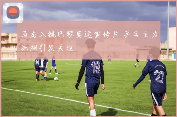 马龙入镜巴黎奥运宣传片 乒乓主力亮相引发关注