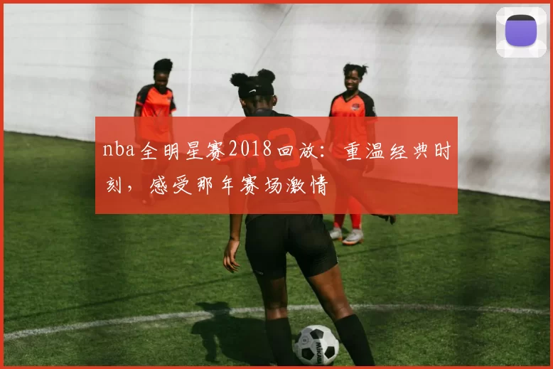 nba全明星赛2018回放:重温经典时刻,感受那年赛场激情