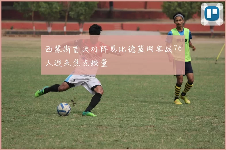 西蒙斯首次对阵恩比德篮网客战76人迎来焦点较量