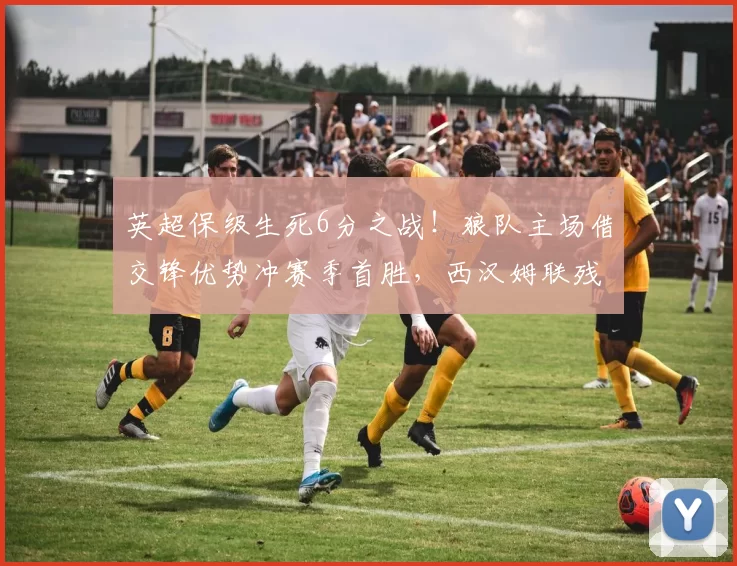 英超保级生死6分之战！狼队主场借交锋优势冲赛季首胜，西汉姆联残阵破不胜魔咒难_进攻_核心_曼联