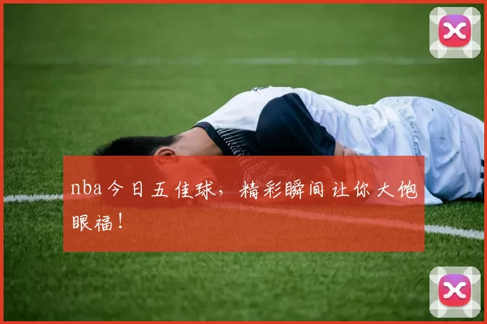 nba今日五佳球，精彩瞬间让你大饱眼福！