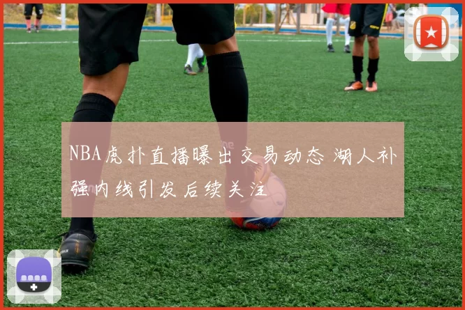 NBA虎扑直播曝出交易动态 湖人补强内线引发后续关注