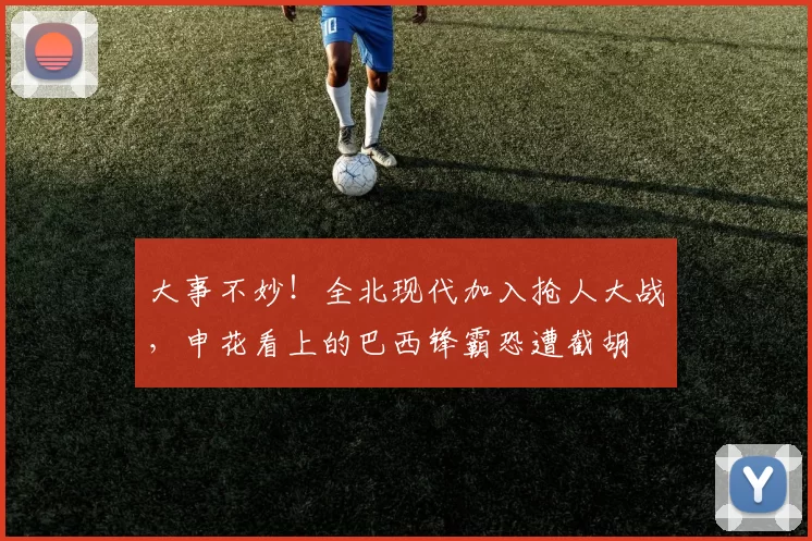 大事不妙！全北现代加入抢人大战，申花看上的巴西锋霸恐遭截胡