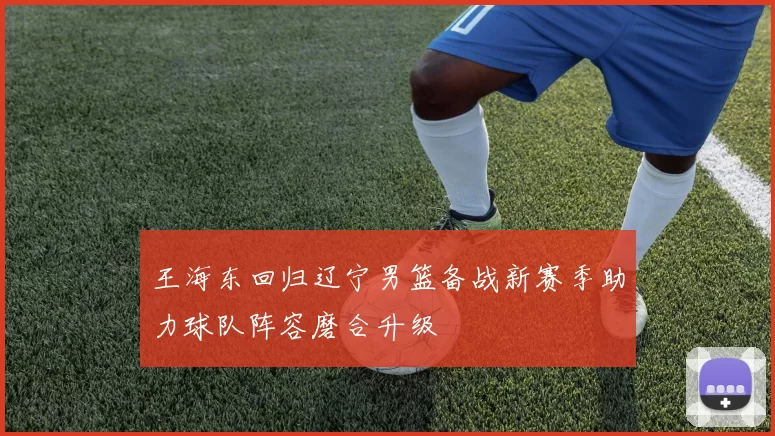 王海东回归辽宁男篮备战新赛季助力球队阵容磨合升级