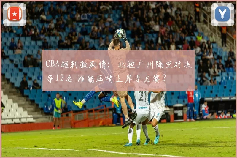 CBA超刺激剧情：北控广州隔空对决争12名 谁能压哨上岸季后赛？