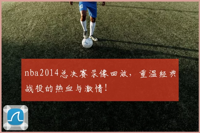 nba2014总决赛录像回放,重温经典战役的热血与激情!