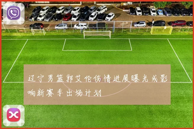 辽宁男篮郭艾伦伤情进展曝光或影响新赛季出场计划