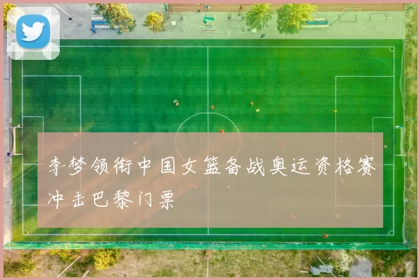 李梦领衔中国女篮备战奥运资格赛冲击巴黎门票