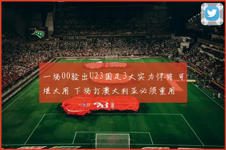 一场00验出U23国足3大实力悍将 可堪大用 下场打澳大利亚必须重用