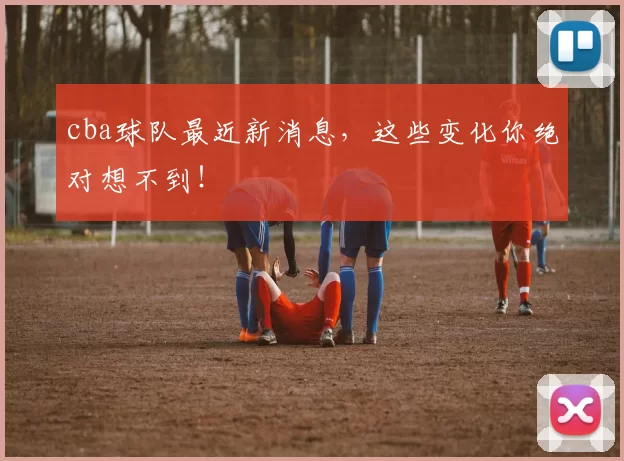 cba球队最近新消息，这些变化你绝对想不到！