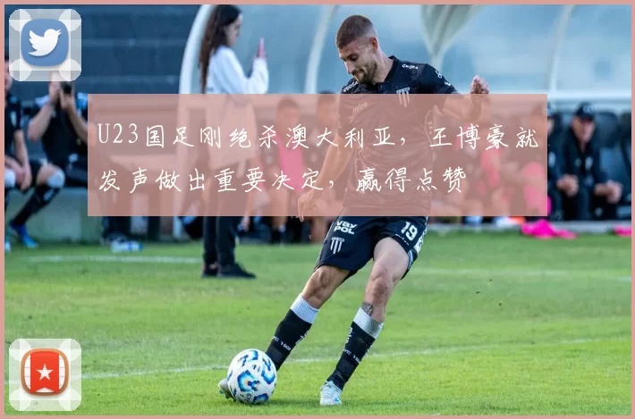 U23国足刚绝杀澳大利亚，王博豪就发声做出重要决定，赢得点赞