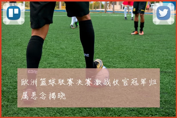 欧洲篮球联赛决赛激战收官冠军归属悬念揭晓