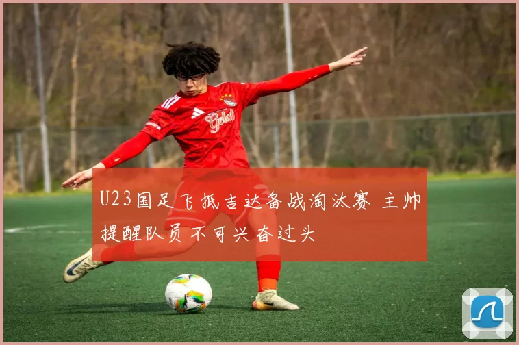 U23国足飞抵吉达备战淘汰赛 主帅提醒队员不可兴奋过头