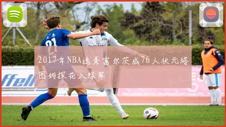 2017年NBA选秀富尔茨成76人状元塔图姆探花入绿军