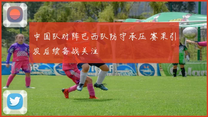 中国队对阵巴西队防守承压 赛果引发后续备战关注