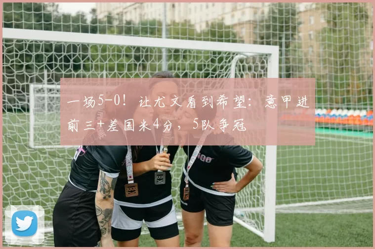 一场5-0！让尤文看到希望：意甲进前三+差国米4分，5队争冠