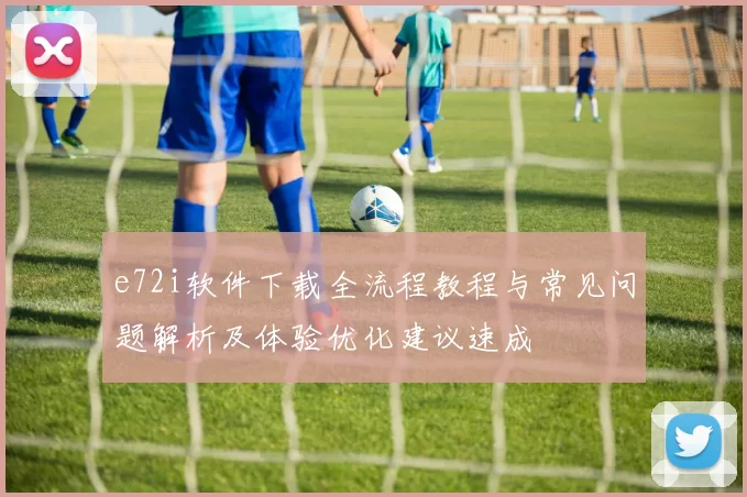 e72i软件下载全流程教程与常见问题解析及体验优化建议速成