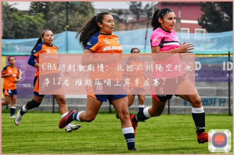 CBA超刺激剧情：北控广州隔空对决争12名 谁能压哨上岸季后赛？